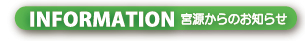 INFORMATION 宮源からのお知らせ