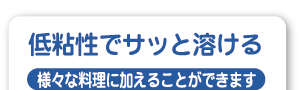低粘性でサッと溶ける 様々な料理に加えることができます