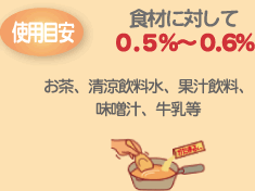 使用目安 食材に対して0.5%~0.6% お茶、清涼飲料水、果汁飲料、味噌汁、牛乳等