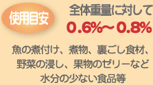 使用目安 全体重量に対して0.6%~0.8% 魚の煮付け、煮物、裏ごし食材、野菜の浸し、果物のゼリーなど水分の少ない食品等