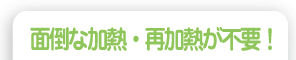 面倒な加熱・再加熱が不要!