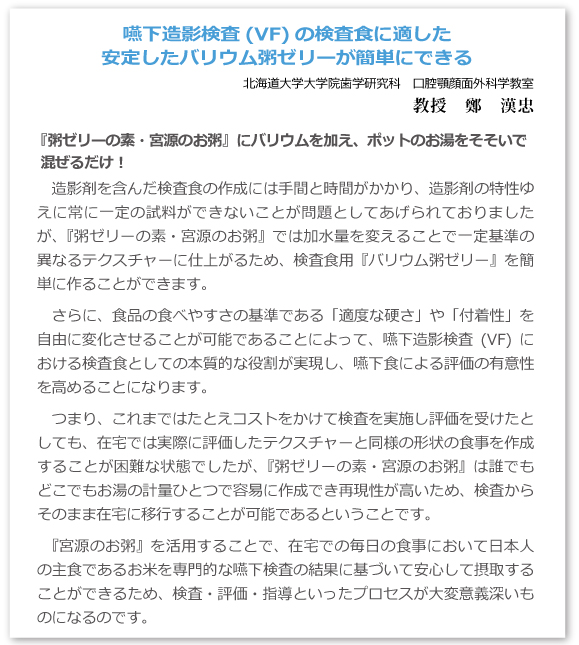嚥下造影検査(VF)の検査食に適した安定したバリウム粥ゼリーが簡単にできる 北海道大学大学院歯学研究科 口腔顎顔面外科学教室 教授 鄭 漢忠  『粥ゼリーの素・宮源のお粥』にバリウムを加え、ポットのお湯をそそいで混ぜるだけ!