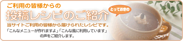 ご利用の皆様からの投稿レシピのご紹介 とっておきの 当サイトご利用の皆様から届けられたレシピです。 「こんなメニューが作れますよ」「こんな風に利用しています」の声をご紹介します。